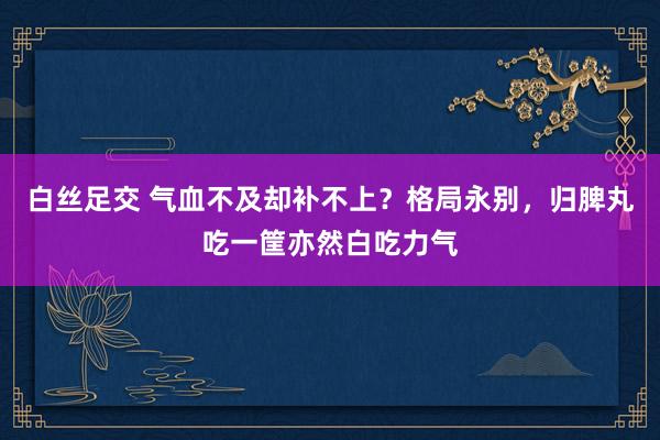 白丝足交 气血不及却补不上？格局永别，归脾丸吃一筐亦然白吃力气