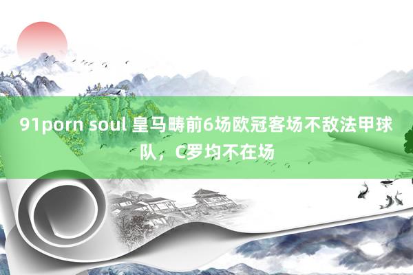 91porn soul 皇马畴前6场欧冠客场不敌法甲球队，C罗均不在场