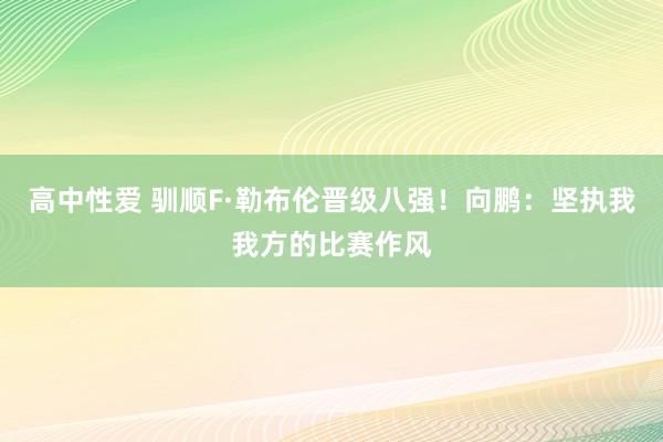 高中性爱 驯顺F·勒布伦晋级八强！向鹏：坚执我我方的比赛作风