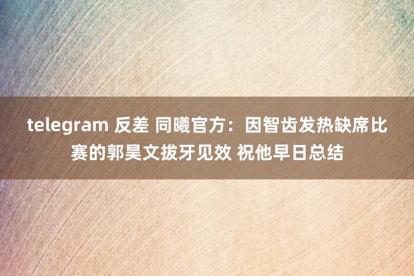 telegram 反差 同曦官方：因智齿发热缺席比赛的郭昊文拔牙见效 祝他早日总结