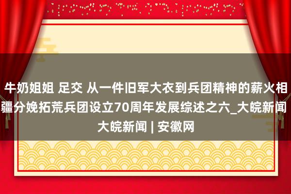 牛奶姐姐 足交 从一件旧军大衣到兵团精神的薪火相传——新疆分娩拓荒兵团设立70周年发展综述之六_大皖新闻 | 安徽网