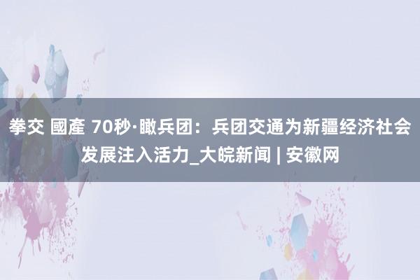 拳交 國產 70秒·瞰兵团：兵团交通为新疆经济社会发展注入活力_大皖新闻 | 安徽网