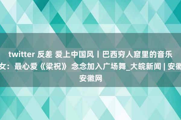 twitter 反差 爱上中国风丨巴西穷人窟里的音乐仙女：最心爱《梁祝》 念念加入广场舞_大皖新闻 | 安徽网