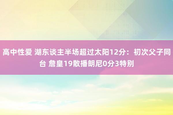 高中性爱 湖东谈主半场超过太阳12分：初次父子同台 詹皇19散播朗尼0分3特别