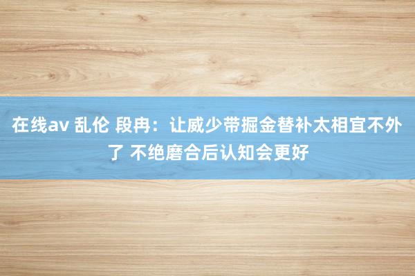 在线av 乱伦 段冉：让威少带掘金替补太相宜不外了 不绝磨合后认知会更好