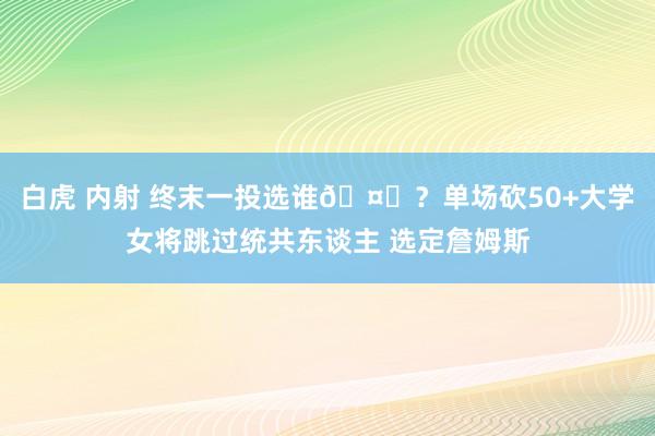 白虎 内射 终末一投选谁🤔？单场砍50+大学女将跳过统共东谈主 选定詹姆斯