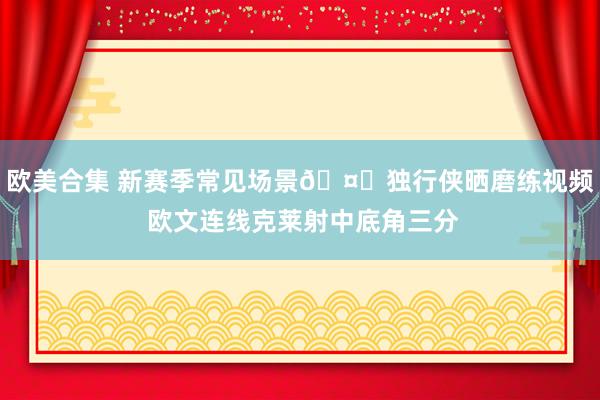 欧美合集 新赛季常见场景🤔独行侠晒磨练视频 欧文连线克莱射中底角三分