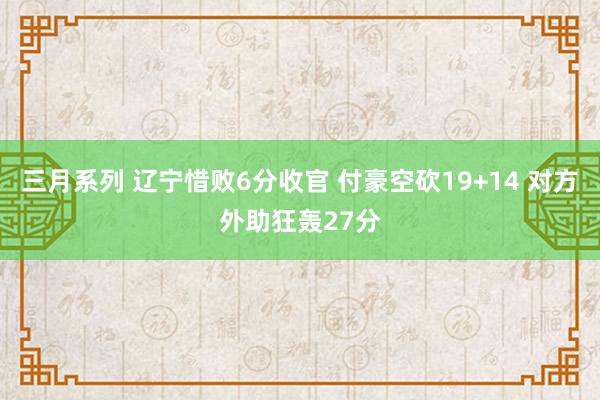 三月系列 辽宁惜败6分收官 付豪空砍19+14 对方外助狂轰27分