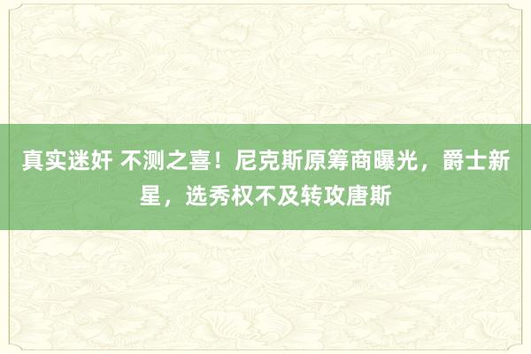 真实迷奸 不测之喜！尼克斯原筹商曝光，爵士新星，选秀权不及转攻唐斯