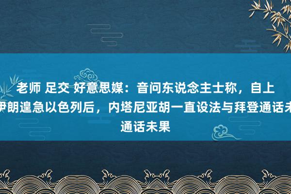 老师 足交 好意思媒：音问东说念主士称，自上周伊朗遑急以色列后，内塔尼亚胡一直设法与拜登通话未果