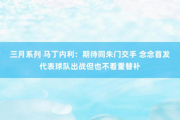 三月系列 马丁内利：期待同朱门交手 念念首发代表球队出战但也不看重替补