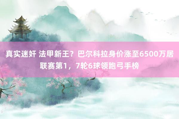 真实迷奸 法甲新王？巴尔科拉身价涨至6500万居联赛第1，7轮6球领跑弓手榜