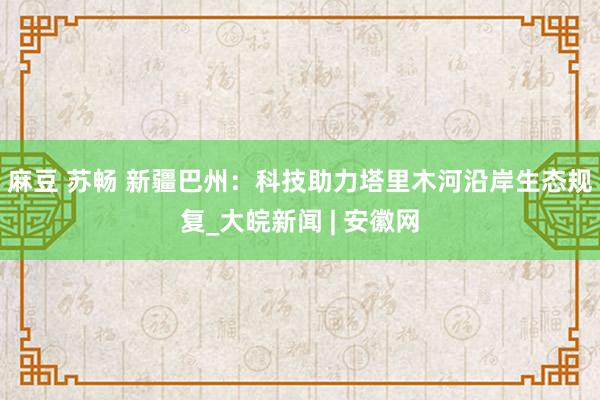 麻豆 苏畅 新疆巴州：科技助力塔里木河沿岸生态规复_大皖新闻 | 安徽网