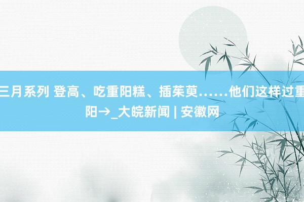 三月系列 登高、吃重阳糕、插茱萸……他们这样过重阳→_大皖新闻 | 安徽网