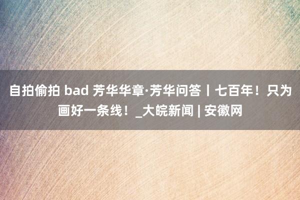 自拍偷拍 bad 芳华华章·芳华问答丨七百年！只为画好一条线！_大皖新闻 | 安徽网