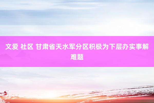 文爱 社区 甘肃省天水军分区积极为下层办实事解难题