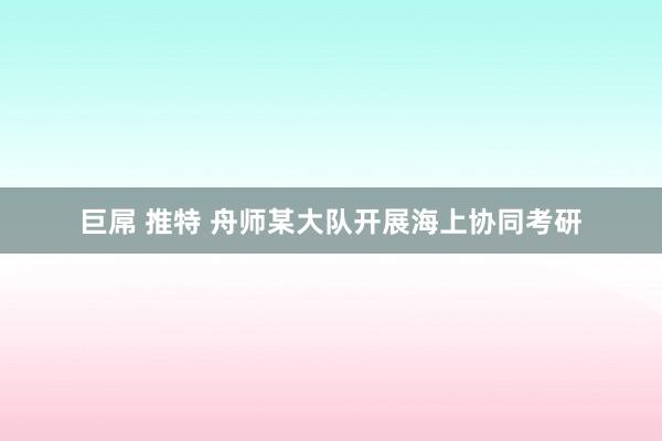 巨屌 推特 舟师某大队开展海上协同考研