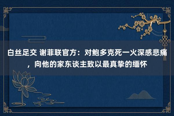 白丝足交 谢菲联官方：对鲍多克死一火深感悲痛，向他的家东谈主致以最真挚的缅怀