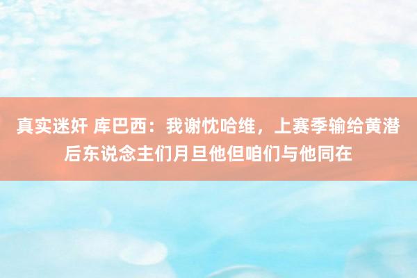 真实迷奸 库巴西：我谢忱哈维，上赛季输给黄潜后东说念主们月旦他但咱们与他同在