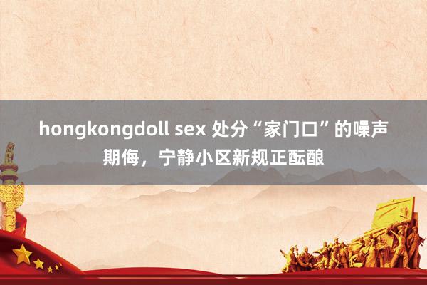 hongkongdoll sex 处分“家门口”的噪声期侮，宁静小区新规正酝酿