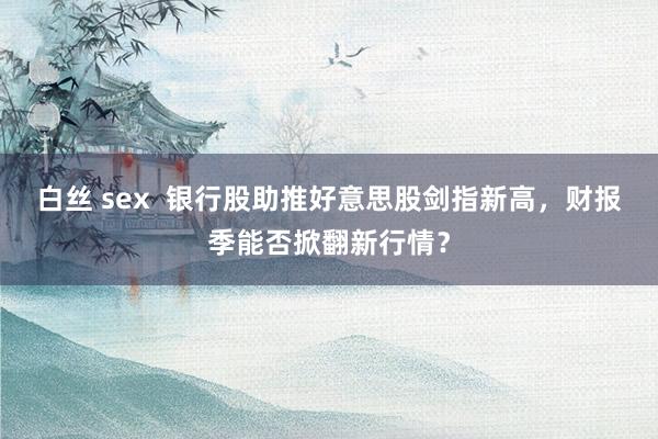 白丝 sex  银行股助推好意思股剑指新高，财报季能否掀翻新行情？