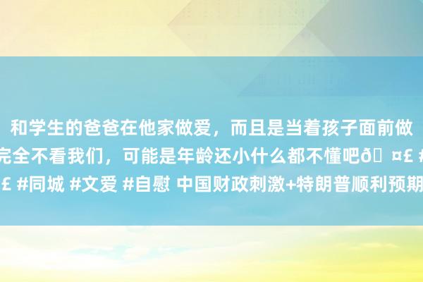 和学生的爸爸在他家做爱，而且是当着孩子面前做爱，太刺激了，孩子完全不看我们，可能是年龄还小什么都不懂吧🤣 #同城 #文爱 #自慰 中国财政刺激+特朗普顺利预期 比特币攀至两周新高