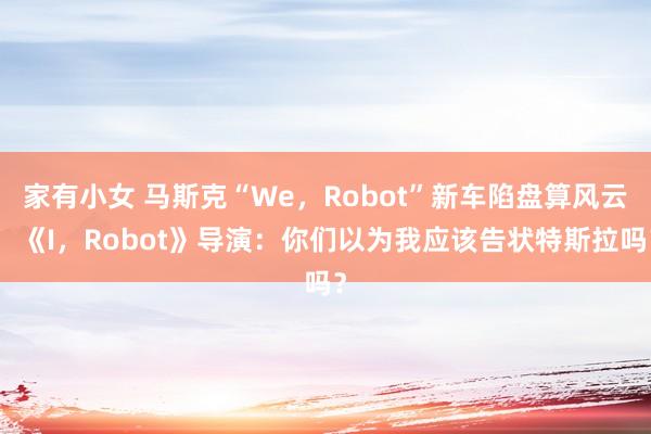 家有小女 马斯克“We，Robot”新车陷盘算风云，《I，Robot》导演：你们以为我应该告状特斯拉吗？