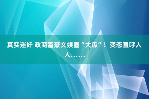 真实迷奸 政商富豪文娱圈“大瓜”！变态直呼人人……