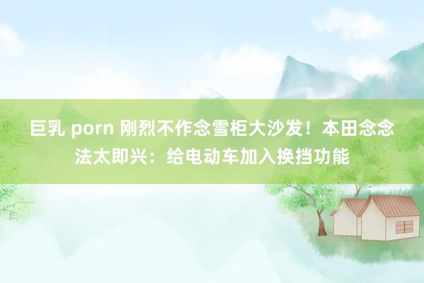 巨乳 porn 刚烈不作念雪柜大沙发！本田念念法太即兴：给电动车加入换挡功能