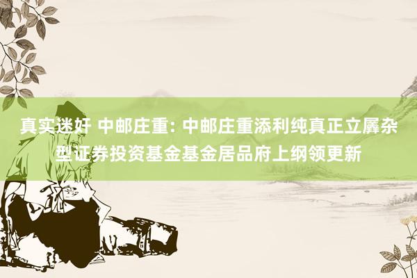 真实迷奸 中邮庄重: 中邮庄重添利纯真正立羼杂型证券投资基金基金居品府上纲领更新