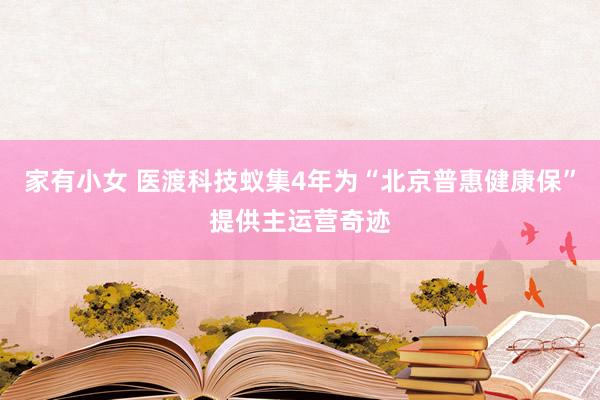 家有小女 医渡科技蚁集4年为“北京普惠健康保”提供主运营奇迹