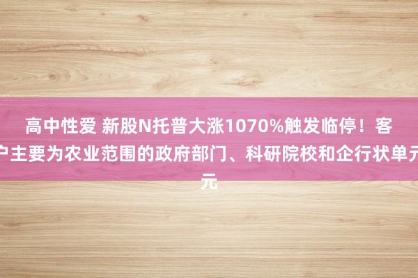 高中性爱 新股N托普大涨1070%触发临停！客户主要为农业范围的政府部门、科研院校和企行状单元