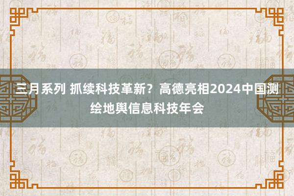 三月系列 抓续科技革新？高德亮相2024中国测绘地舆信息科技年会