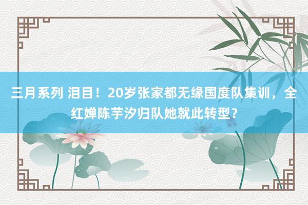 三月系列 泪目！20岁张家都无缘国度队集训，全红婵陈芋汐归队她就此转型？