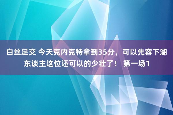 白丝足交 今天克内克特拿到35分，可以先容下湖东谈主这位还可以的少壮了！ 第一场1