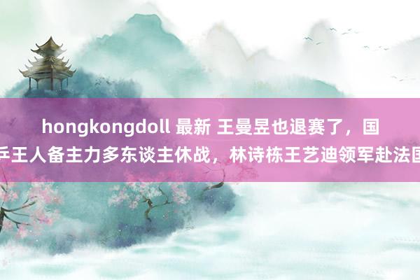 hongkongdoll 最新 王曼昱也退赛了，国乒王人备主力多东谈主休战，林诗栋王艺迪领军赴法国