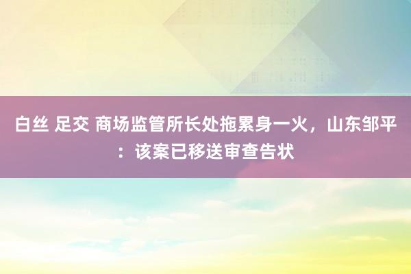 白丝 足交 商场监管所长处拖累身一火，山东邹平：该案已移送审查告状