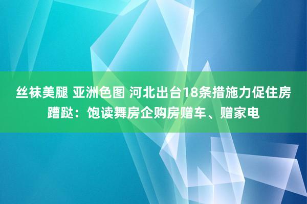 丝袜美腿 亚洲色图 河北出台18条措施力促住房蹧跶：饱读舞房企购房赠车、赠家电