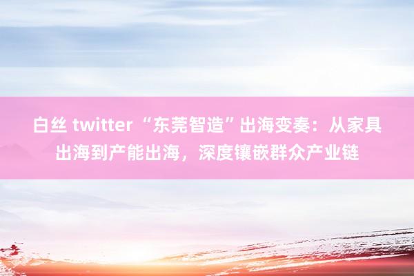 白丝 twitter “东莞智造”出海变奏：从家具出海到产能出海，深度镶嵌群众产业链