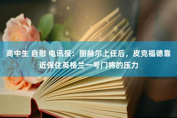 高中生 自慰 电讯报：图赫尔上任后，皮克福德靠近保住英格兰一号门将的压力