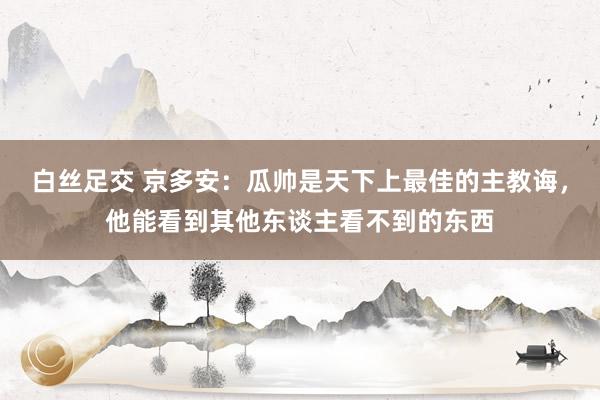 白丝足交 京多安：瓜帅是天下上最佳的主教诲，他能看到其他东谈主看不到的东西