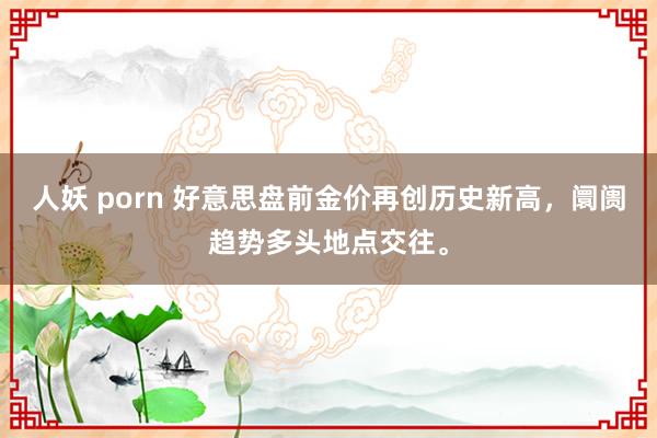 人妖 porn 好意思盘前金价再创历史新高，阛阓趋势多头地点交往。