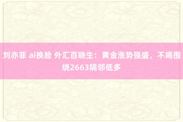 刘亦菲 ai换脸 外汇百晓生：黄金涨势强盛，不竭围绕2663隔邻低多