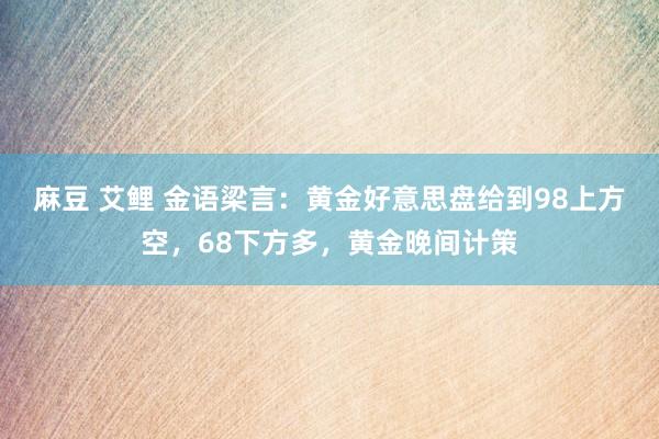 麻豆 艾鲤 金语梁言：黄金好意思盘给到98上方空，68下方多，黄金晚间计策