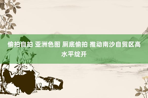 偷拍自拍 亚洲色图 厕底偷拍 推动南沙自贸区高水平绽开