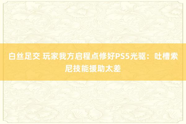 白丝足交 玩家我方启程点修好PS5光驱：吐槽索尼技能援助太差