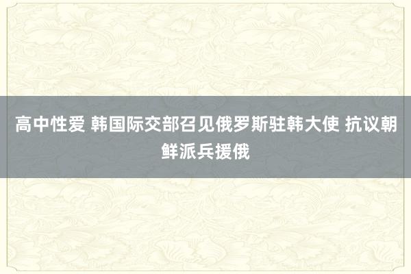 高中性爱 韩国际交部召见俄罗斯驻韩大使 抗议朝鲜派兵援俄