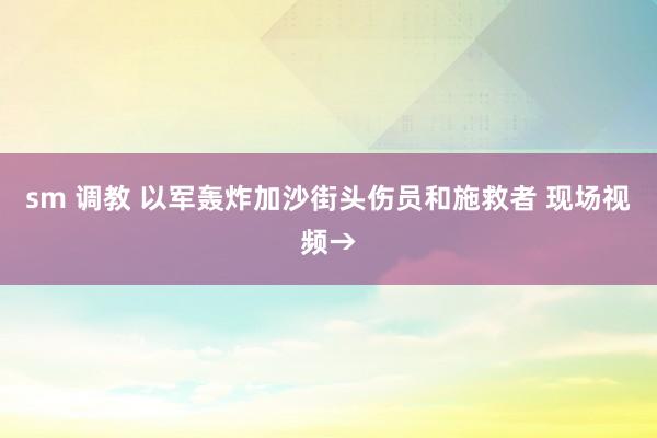 sm 调教 以军轰炸加沙街头伤员和施救者 现场视频→