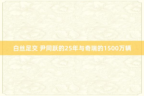 白丝足交 尹同跃的25年与奇瑞的1500万辆