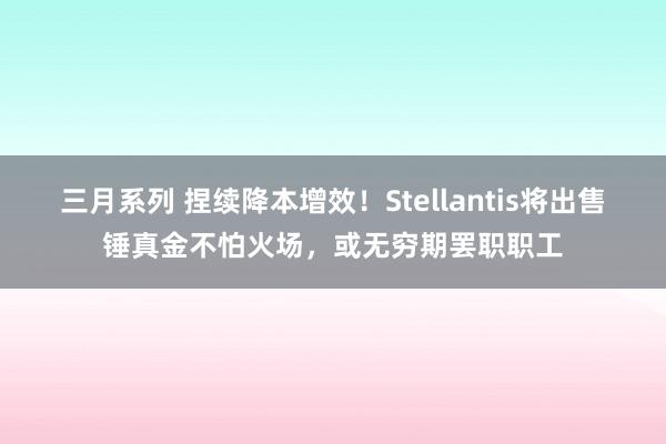 三月系列 捏续降本增效！Stellantis将出售锤真金不怕火场，或无穷期罢职职工